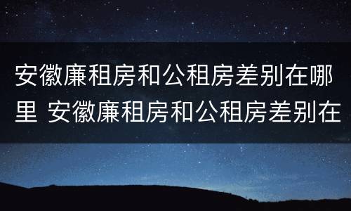 安徽廉租房和公租房差别在哪里 安徽廉租房和公租房差别在哪里啊