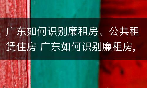 广东如何识别廉租房、公共租赁住房 广东如何识别廉租房,公共租赁住房的真假