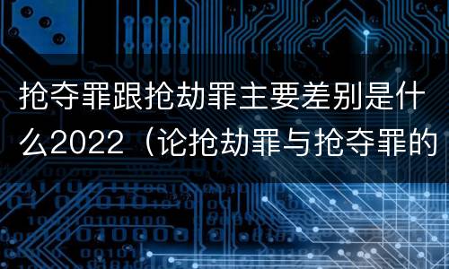 抢夺罪跟抢劫罪主要差别是什么2022（论抢劫罪与抢夺罪的界限）