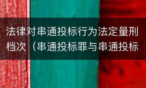 法律对串通投标行为法定量刑档次（串通投标罪与串通投标违法行为的界限）