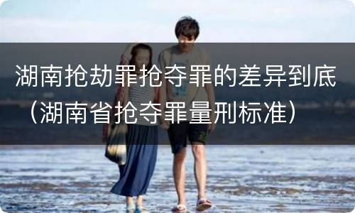 湖南抢劫罪抢夺罪的差异到底（湖南省抢夺罪量刑标准）