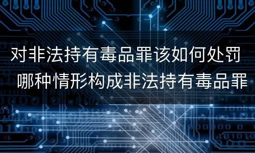 对非法持有毒品罪该如何处罚 哪种情形构成非法持有毒品罪?
