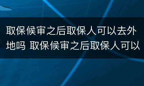 取保候审之后取保人可以去外地吗 取保候审之后取保人可以去外地吗怎么办