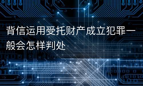 背信运用受托财产成立犯罪一般会怎样判处