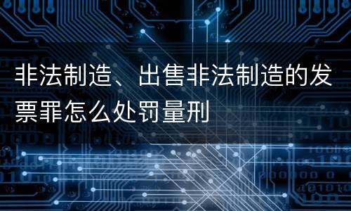 非法制造、出售非法制造的发票罪怎么处罚量刑