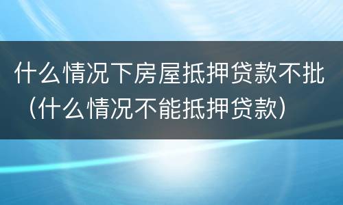 什么情况下房屋抵押贷款不批（什么情况不能抵押贷款）