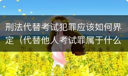 刑法代替考试犯罪应该如何界定（代替他人考试罪属于什么类犯罪）