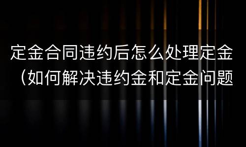 定金合同违约后怎么处理定金（如何解决违约金和定金问题）