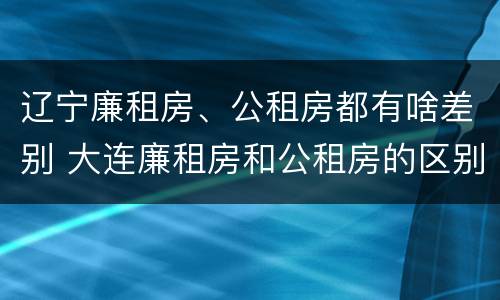辽宁廉租房、公租房都有啥差别 大连廉租房和公租房的区别