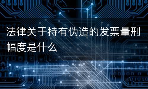 法律关于持有伪造的发票量刑幅度是什么