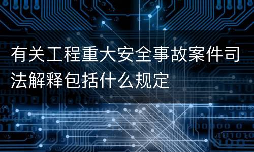 有关工程重大安全事故案件司法解释包括什么规定