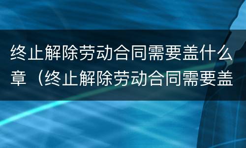 终止解除劳动合同需要盖什么章（终止解除劳动合同需要盖什么章子）