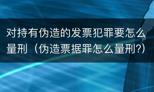 对持有伪造的发票犯罪要怎么量刑（伪造票据罪怎么量刑?）