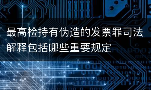 最高检持有伪造的发票罪司法解释包括哪些重要规定