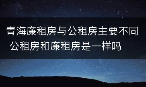 青海廉租房与公租房主要不同 公租房和廉租房是一样吗