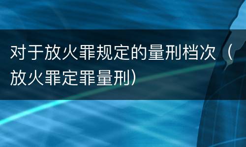 对于放火罪规定的量刑档次（放火罪定罪量刑）