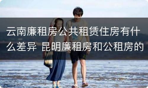 云南廉租房公共租赁住房有什么差异 昆明廉租房和公租房的区别