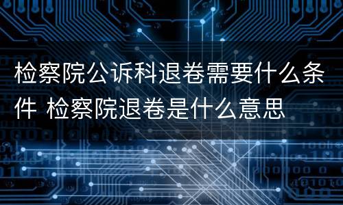 检察院公诉科退卷需要什么条件 检察院退卷是什么意思