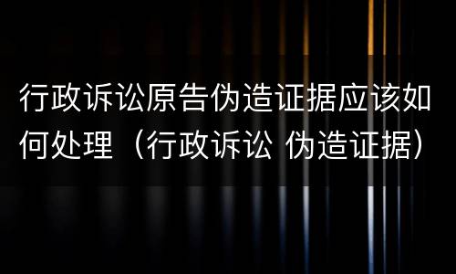 行政诉讼原告伪造证据应该如何处理（行政诉讼 伪造证据）