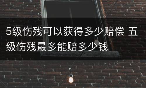 5级伤残可以获得多少赔偿 五级伤残最多能赔多少钱