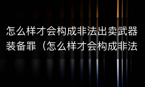 怎么样才会构成非法出卖武器装备罪（怎么样才会构成非法出卖武器装备罪呢）