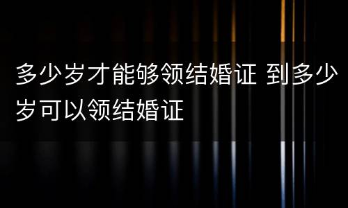 多少岁才能够领结婚证 到多少岁可以领结婚证