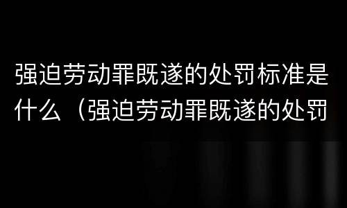 强迫劳动罪既遂的处罚标准是什么（强迫劳动罪既遂的处罚标准是什么呢）