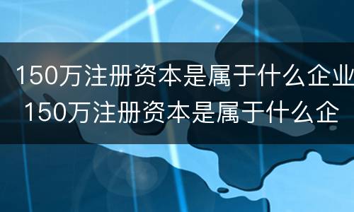 150万注册资本是属于什么企业 150万注册资本是属于什么企业的