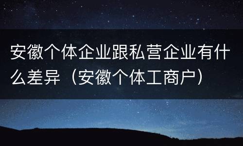 安徽个体企业跟私营企业有什么差异（安徽个体工商户）