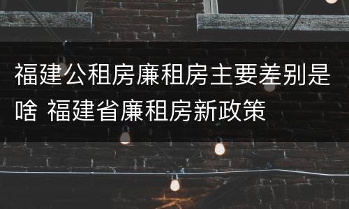 福建公租房廉租房主要差别是啥 福建省廉租房新政策