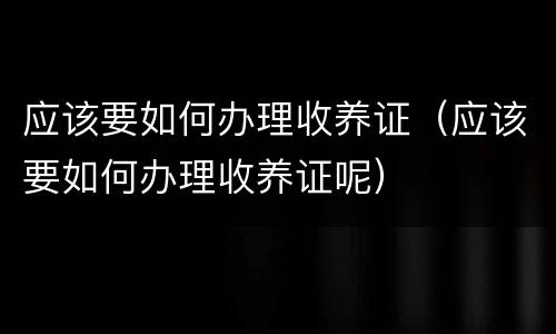 应该要如何办理收养证（应该要如何办理收养证呢）