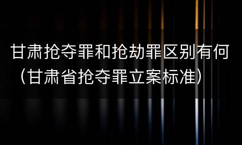 甘肃抢夺罪和抢劫罪区别有何（甘肃省抢夺罪立案标准）