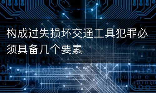 构成过失损坏交通工具犯罪必须具备几个要素