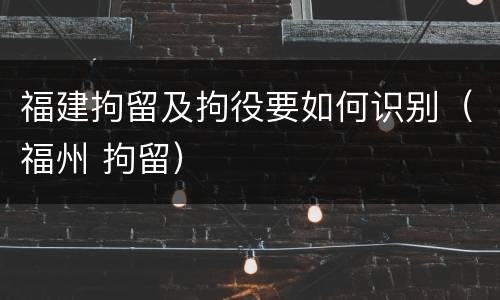 福建拘留及拘役要如何识别（福州 拘留）