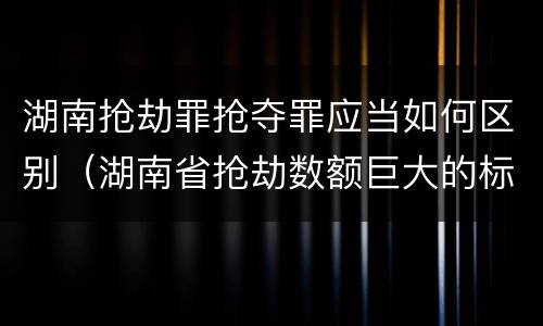 湖南抢劫罪抢夺罪应当如何区别（湖南省抢劫数额巨大的标准）