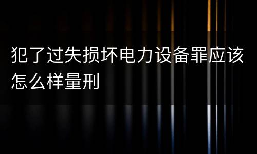 犯了过失损坏电力设备罪应该怎么样量刑