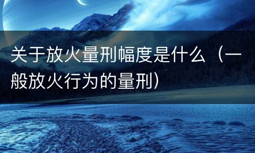 关于放火量刑幅度是什么（一般放火行为的量刑）