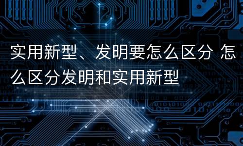 实用新型、发明要怎么区分 怎么区分发明和实用新型