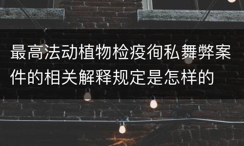 最高法动植物检疫徇私舞弊案件的相关解释规定是怎样的