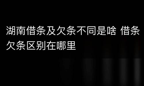 湖南借条及欠条不同是啥 借条欠条区别在哪里