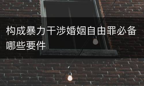 构成暴力干涉婚姻自由罪必备哪些要件