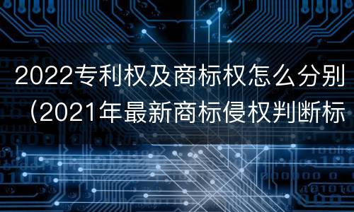 2022专利权及商标权怎么分别（2021年最新商标侵权判断标准）