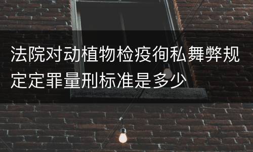 法院对动植物检疫徇私舞弊规定定罪量刑标准是多少