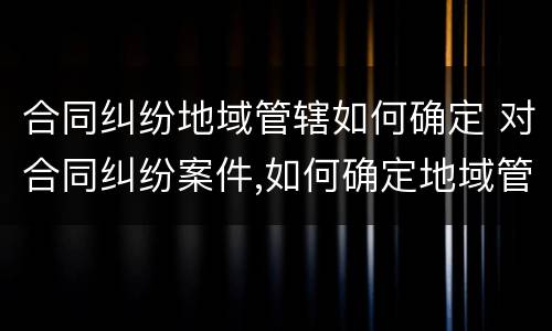 合同纠纷地域管辖如何确定 对合同纠纷案件,如何确定地域管辖