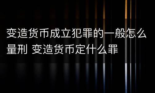 变造货币成立犯罪的一般怎么量刑 变造货币定什么罪