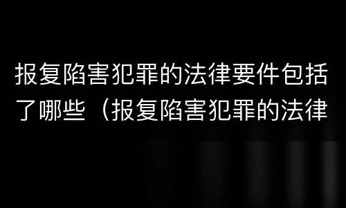 报复陷害犯罪的法律要件包括了哪些（报复陷害犯罪的法律要件包括了哪些内容）