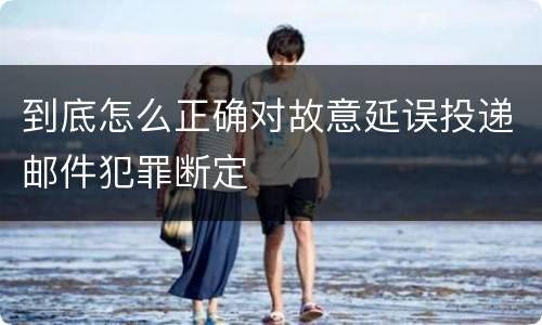 到底怎么正确对故意延误投递邮件犯罪断定