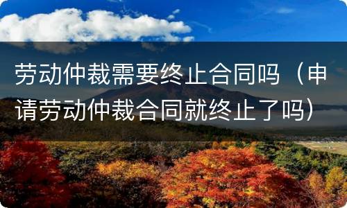 劳动仲裁需要终止合同吗（申请劳动仲裁合同就终止了吗）