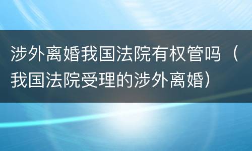 涉外离婚我国法院有权管吗（我国法院受理的涉外离婚）