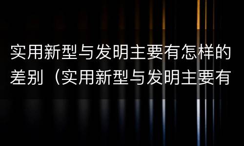 实用新型与发明主要有怎样的差别（实用新型与发明主要有怎样的差别呢）